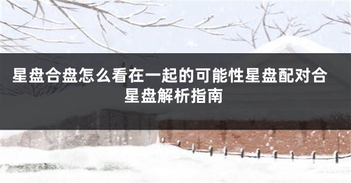 星盘合盘怎么看在一起的可能性星盘配对合星盘解析指南