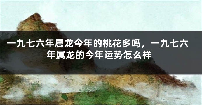 一九七六年属龙今年的桃花多吗,一九七六年属龙的今年运势怎么样
