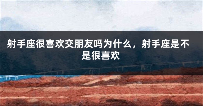 射手座很喜欢交朋友吗为什么,射手座是不是很喜欢