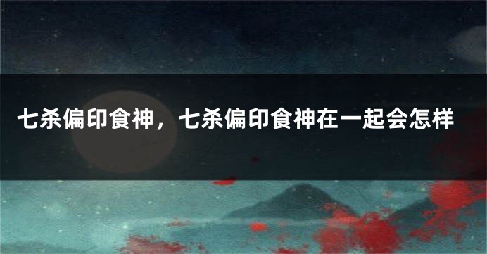 七杀偏印食神，七杀偏印食神在一起会怎样