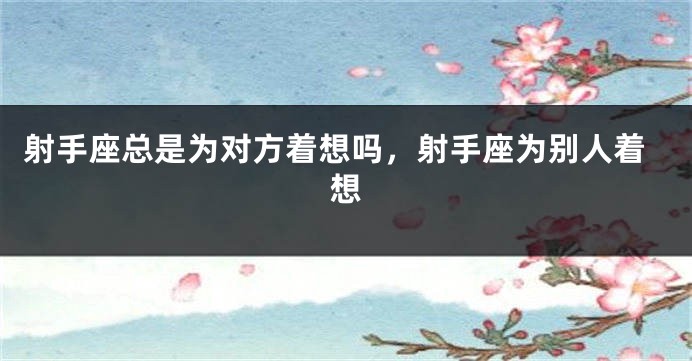 射手座总是为对方着想吗，射手座为别人着想