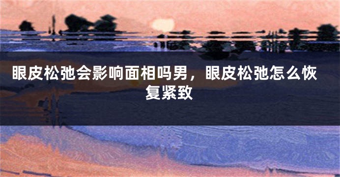 眼皮松弛会影响面相吗男，眼皮松弛怎么恢复紧致
