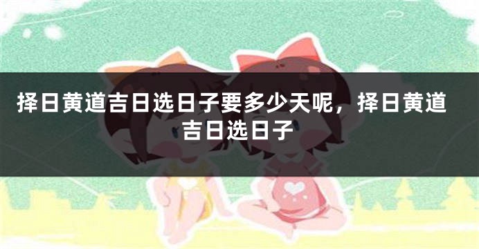 择日黄道吉日选日子要多少天呢,择日黄道吉日选日子