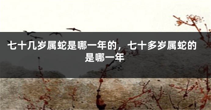 七十几岁属蛇是哪一年的,七十多岁属蛇的是哪一年