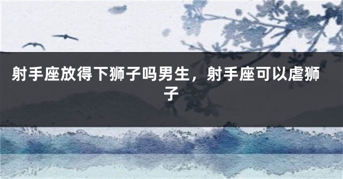 射手座放得下狮子吗男生,射手座可以虐狮子