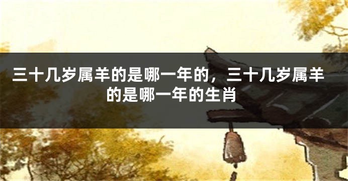 三十几岁属羊的是哪一年的，三十几岁属羊的是哪一年的生肖