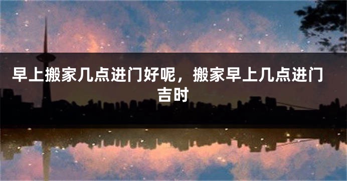 早上搬家几点进门好呢，搬家早上几点进门吉时