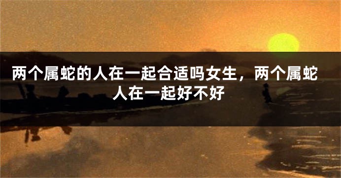两个属蛇的人在一起合适吗女生，两个属蛇人在一起好不好