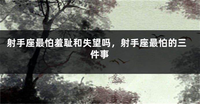 射手座最怕羞耻和失望吗，射手座最怕的三件事