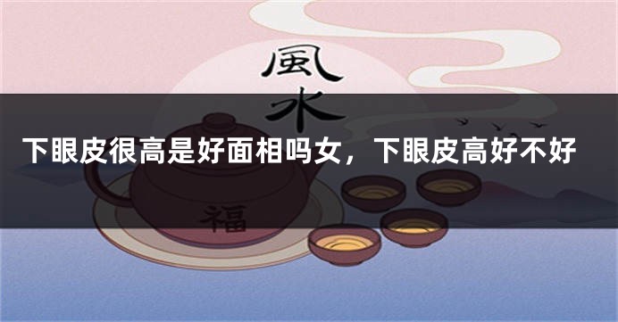下眼皮很高是好面相吗女,下眼皮高好不好