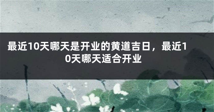 最近10天哪天是开业的黄道吉日,最近10天哪天适合开业