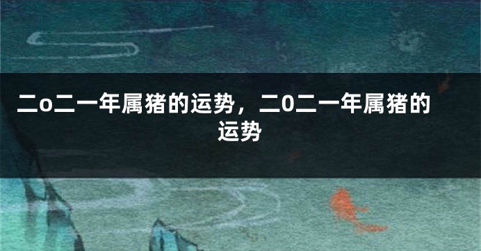 二o二一年属猪的运势，二0二一年属猪的运势