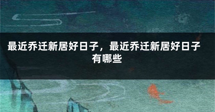 最近乔迁新居好日子,最近乔迁新居好日子有哪些