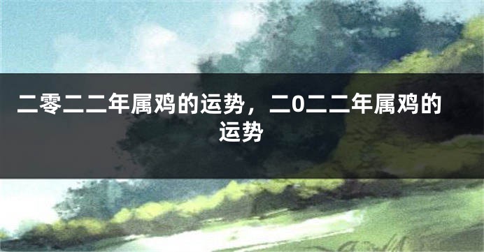 二零二二年属鸡的运势，二0二二年属鸡的运势