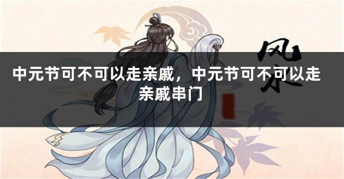 中元节可不可以走亲戚,中元节可不可以走亲戚串门