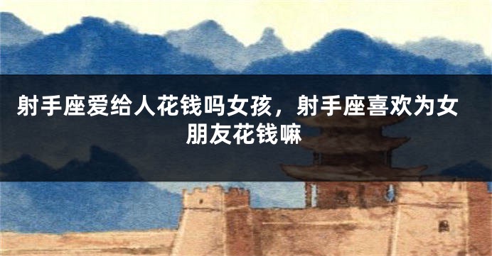 射手座爱给人花钱吗女孩,射手座喜欢为女朋友花钱嘛