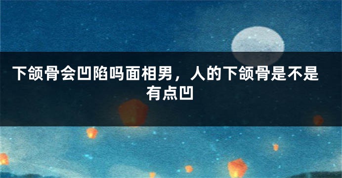 下颌骨会凹陷吗面相男，人的下颌骨是不是有点凹