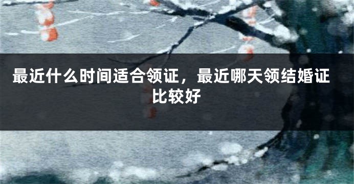 最近什么时间适合领证，最近哪天领结婚证比较好