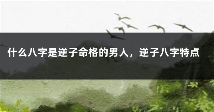 什么八字是逆子命格的男人,逆子八字特点