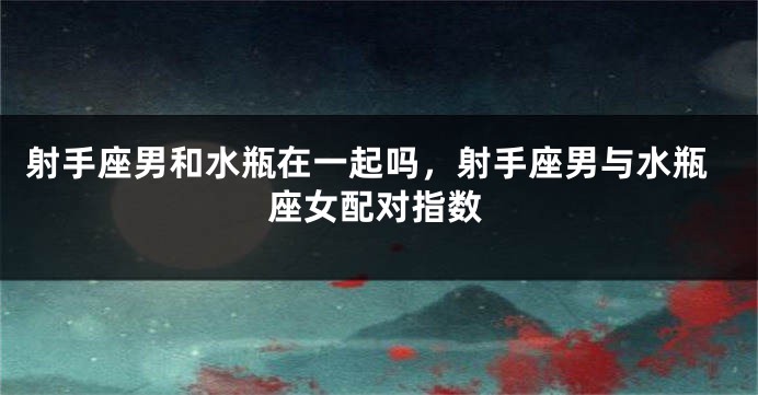 射手座男和水瓶在一起吗，射手座男与水瓶座女配对指数