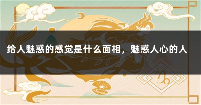 给人魅惑的感觉是什么面相，魅惑人心的人