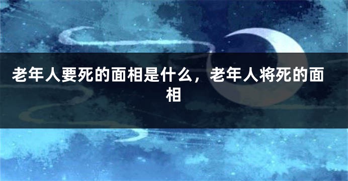 老年人要死的面相是什么，老年人将死的面相