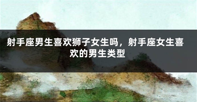 射手座男生喜欢狮子女生吗,射手座女生喜欢的男生类型