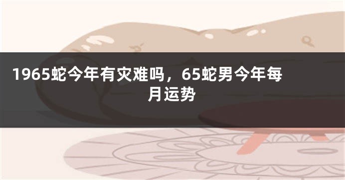 1965蛇今年有灾难吗，65蛇男今年每月运势