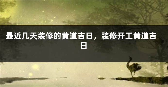 最近几天装修的黄道吉日,装修开工黄道吉日