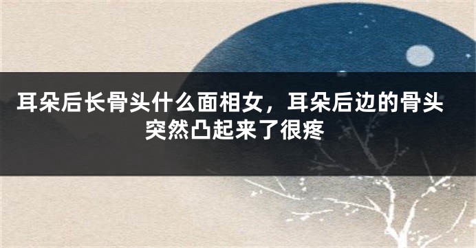 耳朵后长骨头什么面相女,耳朵后边的骨头突然凸起来了很疼