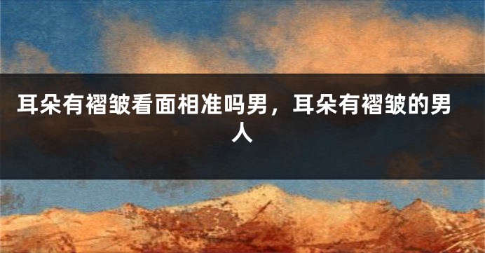 耳朵有褶皱看面相准吗男，耳朵有褶皱的男人