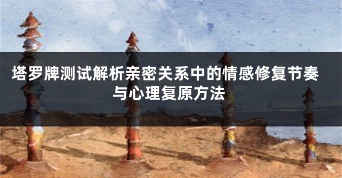 塔罗牌测试解析亲密关系中的情感修复节奏与心理复原方法