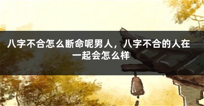 八字不合怎么断命呢男人，八字不合的人在一起会怎么样