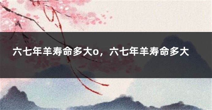 六七年羊寿命多大o，六七年羊寿命多大