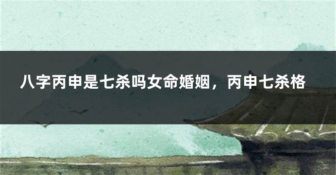八字丙申是七杀吗女命婚姻,丙申七杀格