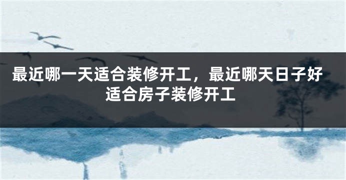 最近哪一天适合装修开工，最近哪天日子好适合房子装修开工