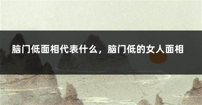 脑门低面相代表什么，脑门低的女人面相