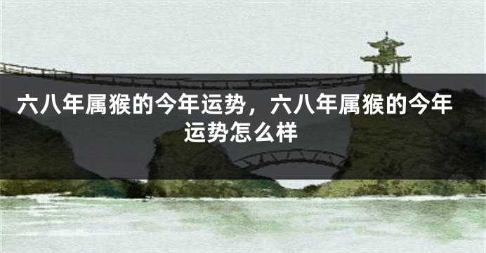 六八年属猴的今年运势，六八年属猴的今年运势怎么样