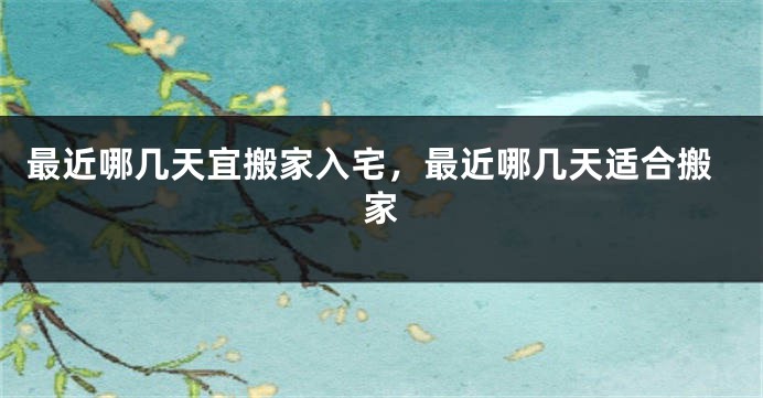最近哪几天宜搬家入宅,最近哪几天适合搬家