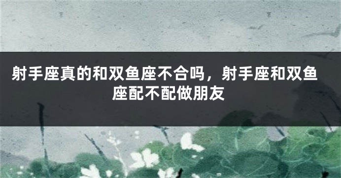 射手座真的和双鱼座不合吗,射手座和双鱼座配不配做朋友