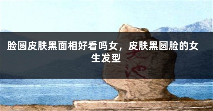 脸圆皮肤黑面相好看吗女,皮肤黑圆脸的女生发型