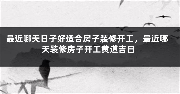 最近哪天日子好适合房子装修开工,最近哪天装修房子开工黄道吉日