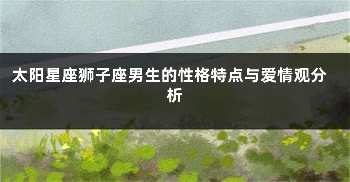 太阳星座狮子座男生的性格特点与爱情观分析
