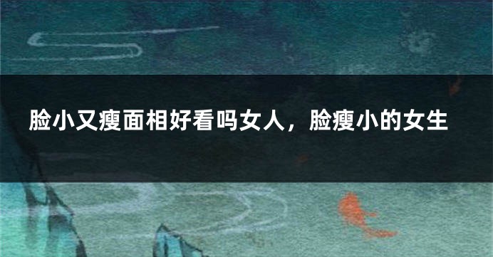 脸小又瘦面相好看吗女人,脸瘦小的女生