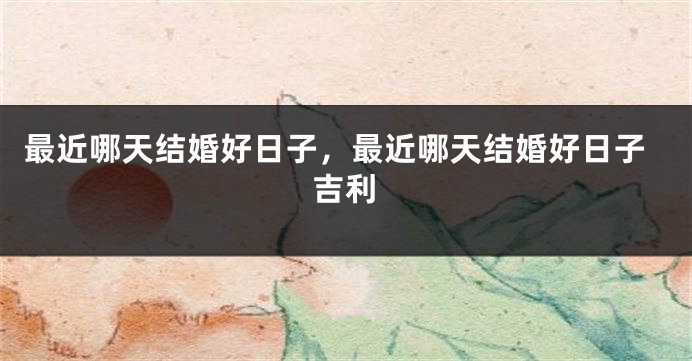 最近哪天结婚好日子，最近哪天结婚好日子吉利