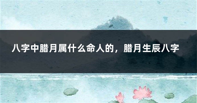八字中腊月属什么命人的，腊月生辰八字