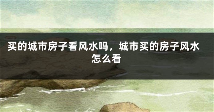 买的城市房子看风水吗，城市买的房子风水怎么看
