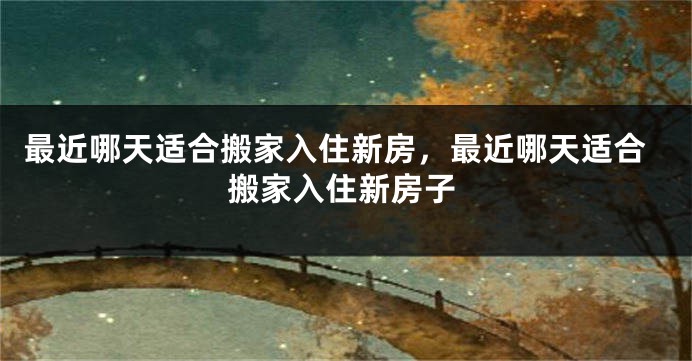 最近哪天适合搬家入住新房，最近哪天适合搬家入住新房子