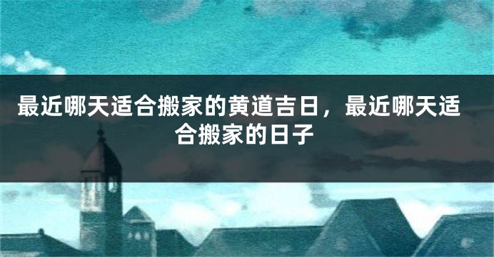 最近哪天适合搬家的黄道吉日,最近哪天适合搬家的日子