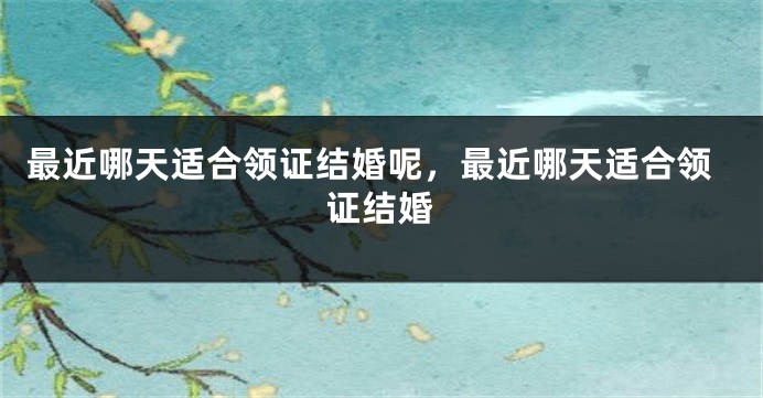 最近哪天适合领证结婚呢，最近哪天适合领证结婚
